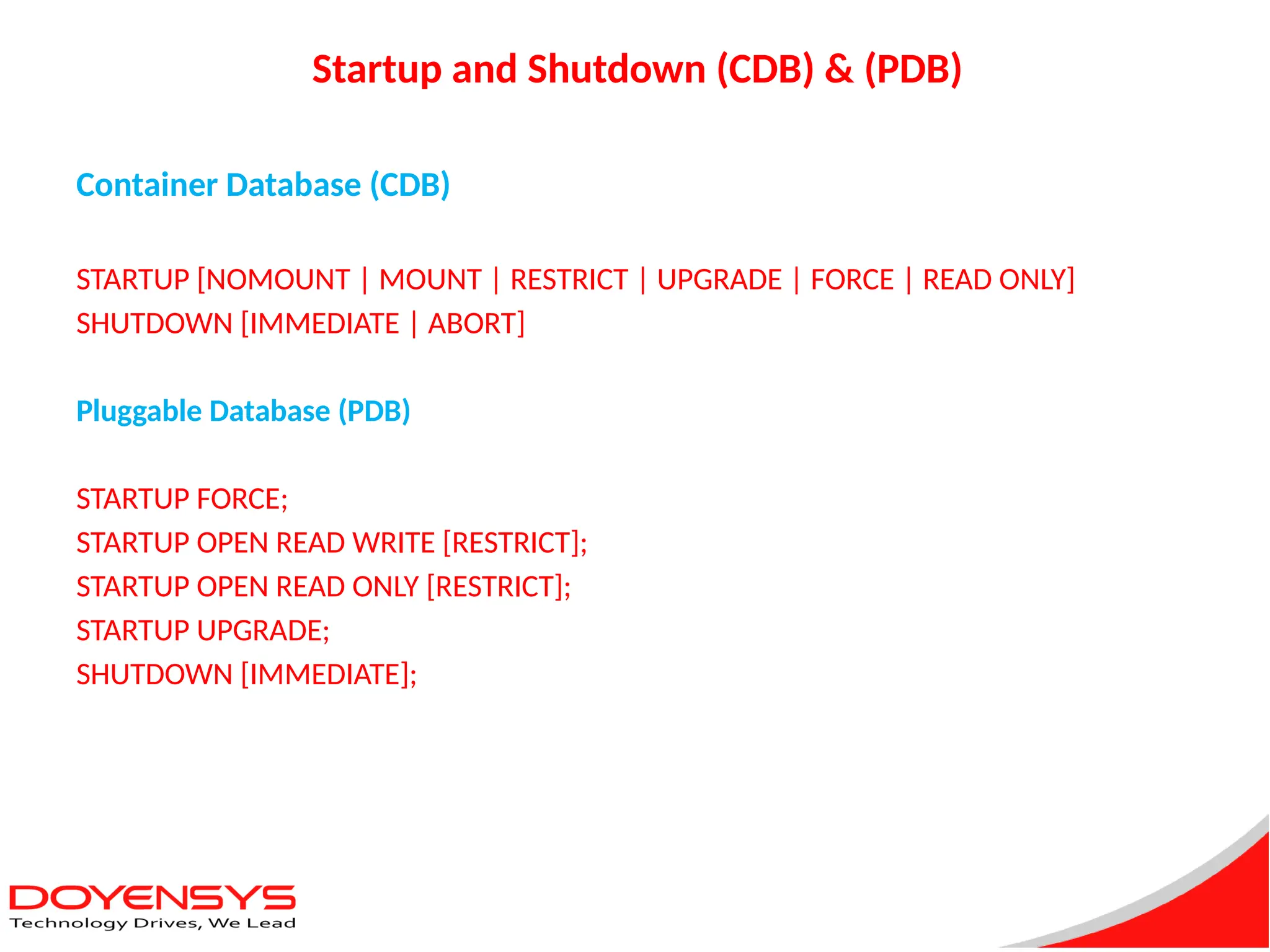 Startup and Shutdown (CDB) & (PDB)
Container Database (CDB)
STARTUP [NOMOUNT | MOUNT | RESTRICT | UPGRADE | FORCE | READ ONLY]
SHUTDOWN [IMMEDIATE | ABORT]
Pluggable Database (PDB)
STARTUP FORCE;
STARTUP OPEN READ WRITE [RESTRICT];
STARTUP OPEN READ ONLY [RESTRICT];
STARTUP UPGRADE;
SHUTDOWN [IMMEDIATE];
 