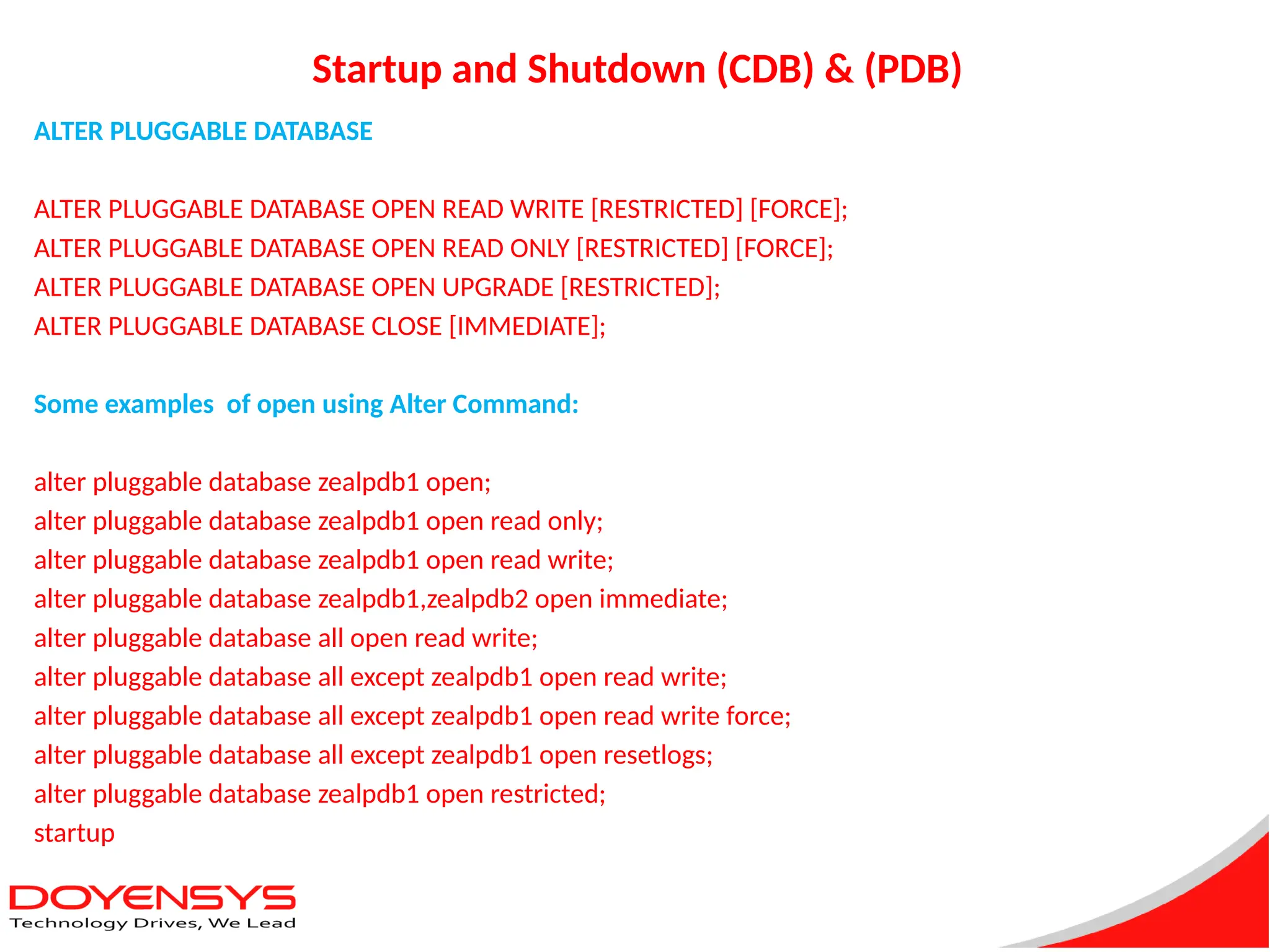Startup and Shutdown (CDB) & (PDB)
ALTER PLUGGABLE DATABASE
ALTER PLUGGABLE DATABASE OPEN READ WRITE [RESTRICTED] [FORCE];
ALTER PLUGGABLE DATABASE OPEN READ ONLY [RESTRICTED] [FORCE];
ALTER PLUGGABLE DATABASE OPEN UPGRADE [RESTRICTED];
ALTER PLUGGABLE DATABASE CLOSE [IMMEDIATE];
Some examples of open using Alter Command:
alter pluggable database zealpdb1 open;
alter pluggable database zealpdb1 open read only;
alter pluggable database zealpdb1 open read write;
alter pluggable database zealpdb1,zealpdb2 open immediate;
alter pluggable database all open read write;
alter pluggable database all except zealpdb1 open read write;
alter pluggable database all except zealpdb1 open read write force;
alter pluggable database all except zealpdb1 open resetlogs;
alter pluggable database zealpdb1 open restricted;
startup
 