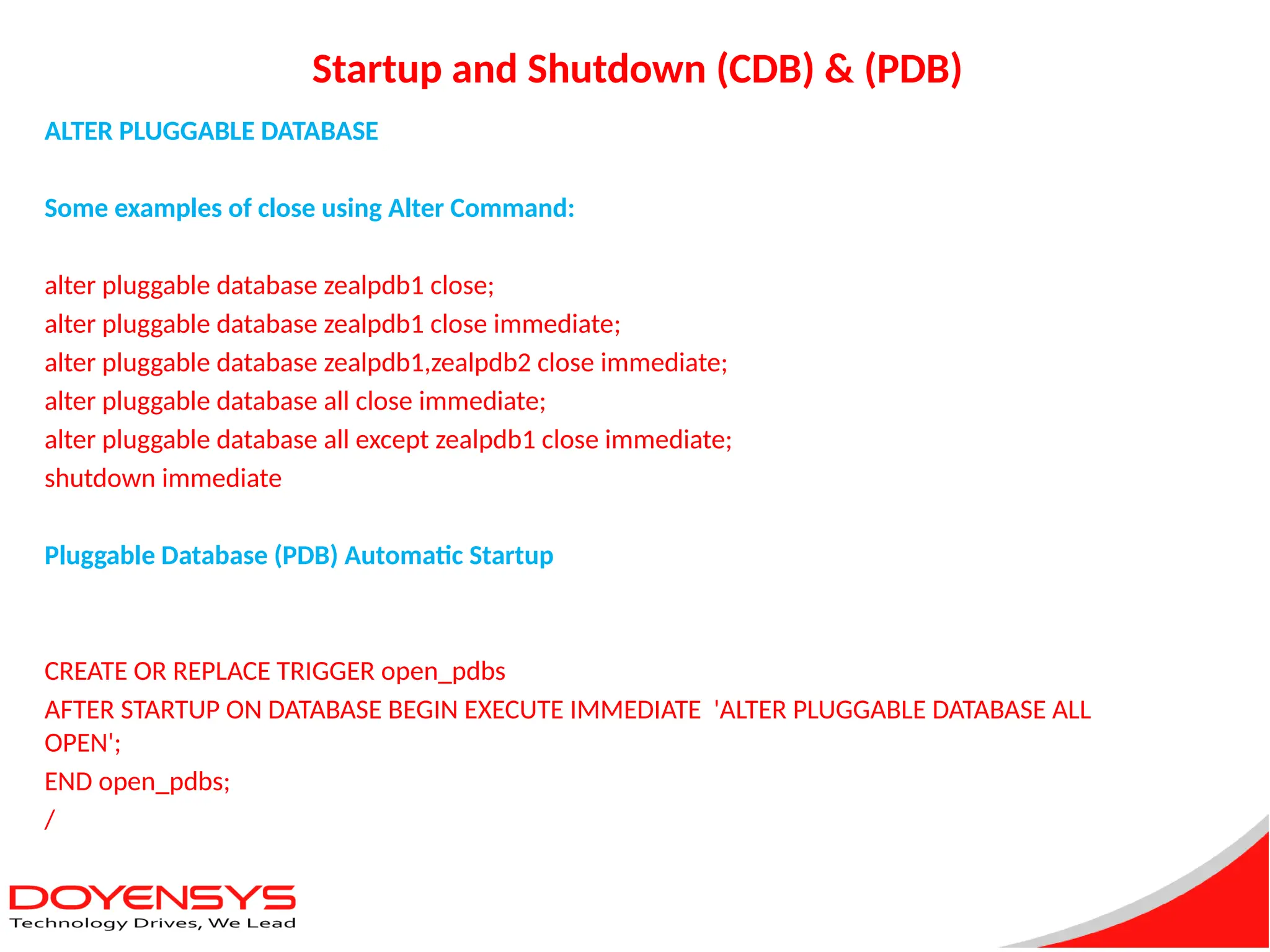 Startup and Shutdown (CDB) & (PDB)
ALTER PLUGGABLE DATABASE
Some examples of close using Alter Command:
alter pluggable database zealpdb1 close;
alter pluggable database zealpdb1 close immediate;
alter pluggable database zealpdb1,zealpdb2 close immediate;
alter pluggable database all close immediate;
alter pluggable database all except zealpdb1 close immediate;
shutdown immediate
Pluggable Database (PDB) Automatic Startup
CREATE OR REPLACE TRIGGER open_pdbs
AFTER STARTUP ON DATABASE BEGIN EXECUTE IMMEDIATE 'ALTER PLUGGABLE DATABASE ALL
OPEN';
END open_pdbs;
/
 