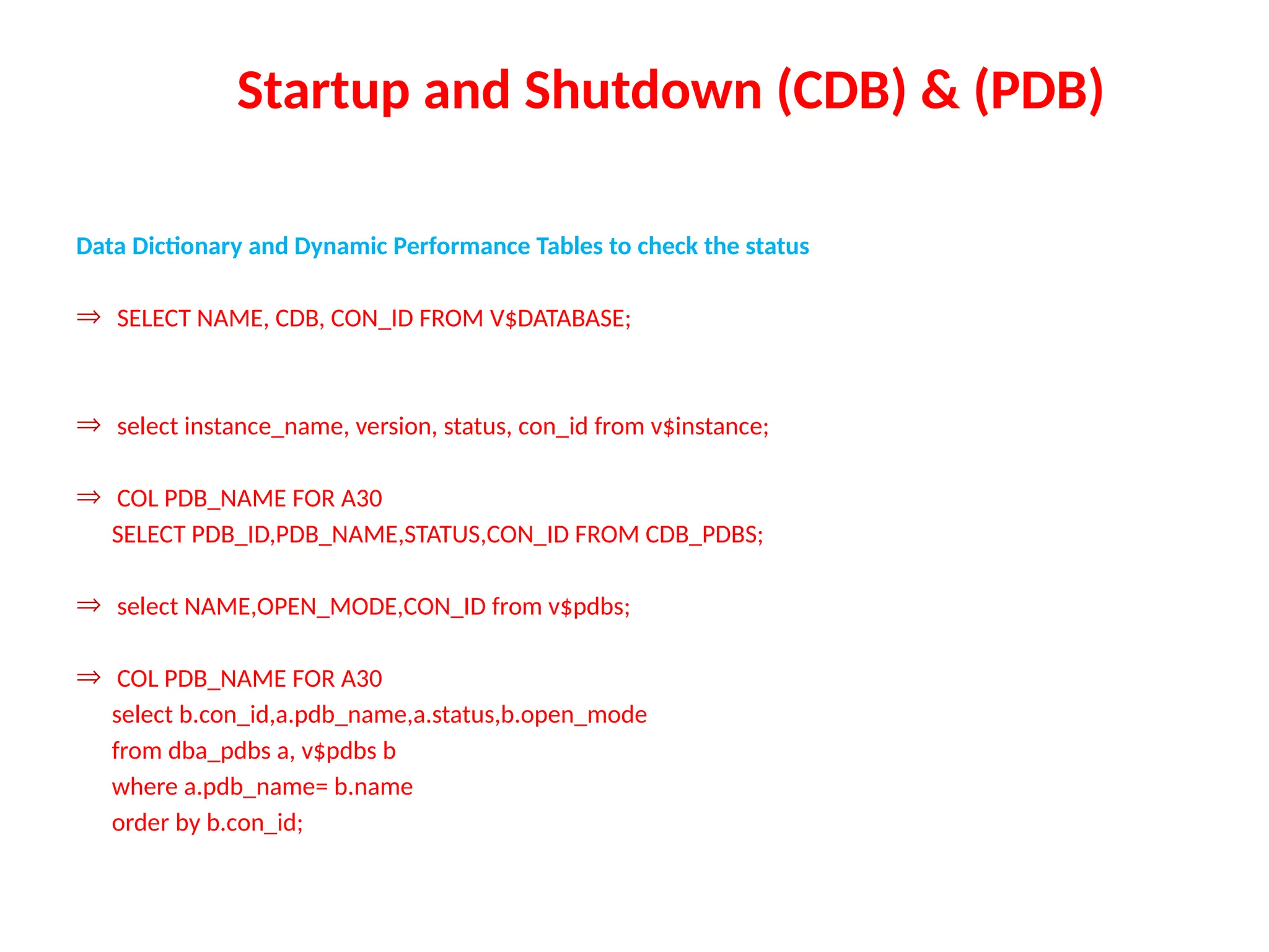 Startup and Shutdown (CDB) & (PDB)
Data Dictionary and Dynamic Performance Tables to check the status
Þ SELECT NAME, CDB, CON_ID FROM V$DATABASE;
Þ select instance_name, version, status, con_id from v$instance;
Þ COL PDB_NAME FOR A30
SELECT PDB_ID,PDB_NAME,STATUS,CON_ID FROM CDB_PDBS;
Þ select NAME,OPEN_MODE,CON_ID from v$pdbs;
Þ COL PDB_NAME FOR A30
select b.con_id,a.pdb_name,a.status,b.open_mode
from dba_pdbs a, v$pdbs b
where a.pdb_name= b.name
order by b.con_id;
 
