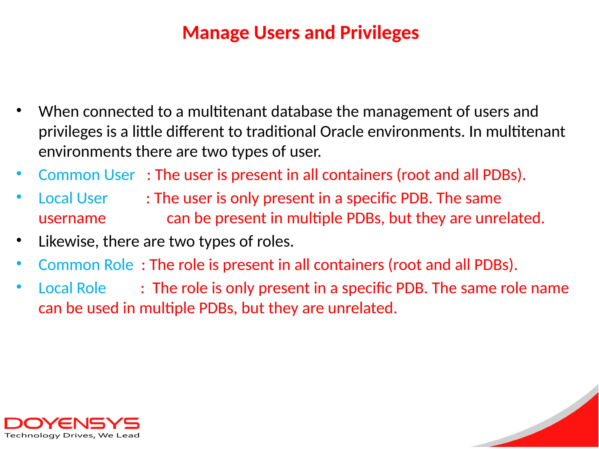 Manage Users and Privileges
• When connected to a multitenant database the management of users and
privileges is a little different to traditional Oracle environments. In multitenant
environments there are two types of user.
• Common User : The user is present in all containers (root and all PDBs).
• Local User : The user is only present in a specific PDB. The same
username can be present in multiple PDBs, but they are unrelated.
• Likewise, there are two types of roles.
• Common Role : The role is present in all containers (root and all PDBs).
• Local Role : The role is only present in a specific PDB. The same role name
can be used in multiple PDBs, but they are unrelated.
 