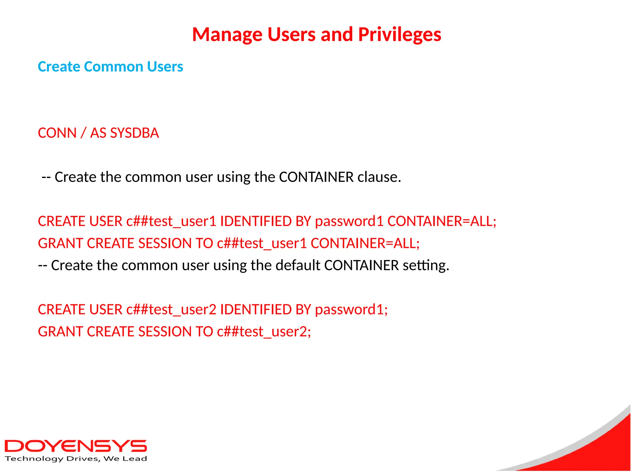 Manage Users and Privileges
Create Common Users
CONN / AS SYSDBA
-- Create the common user using the CONTAINER clause.
CREATE USER c##test_user1 IDENTIFIED BY password1 CONTAINER=ALL;
GRANT CREATE SESSION TO c##test_user1 CONTAINER=ALL;
-- Create the common user using the default CONTAINER setting.
CREATE USER c##test_user2 IDENTIFIED BY password1;
GRANT CREATE SESSION TO c##test_user2;
 