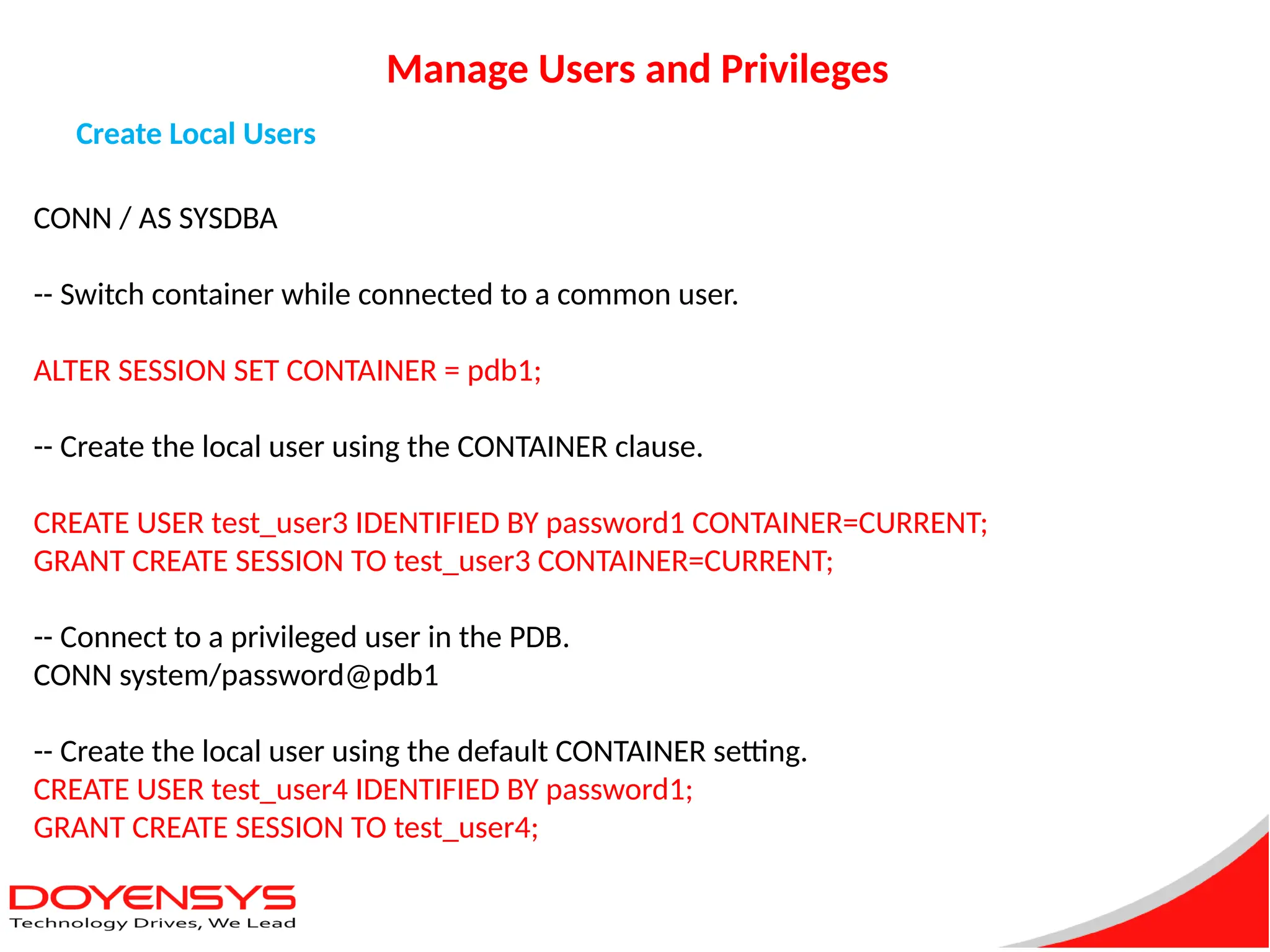 Manage Users and Privileges
Create Local Users
CONN / AS SYSDBA
-- Switch container while connected to a common user.
ALTER SESSION SET CONTAINER = pdb1;
-- Create the local user using the CONTAINER clause.
CREATE USER test_user3 IDENTIFIED BY password1 CONTAINER=CURRENT;
GRANT CREATE SESSION TO test_user3 CONTAINER=CURRENT;
-- Connect to a privileged user in the PDB.
CONN system/password@pdb1
-- Create the local user using the default CONTAINER setting.
CREATE USER test_user4 IDENTIFIED BY password1;
GRANT CREATE SESSION TO test_user4;
 