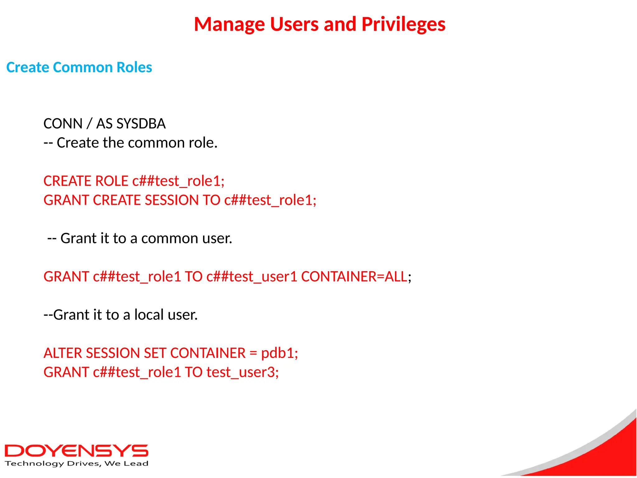 Manage Users and Privileges
Create Common Roles
CONN / AS SYSDBA
-- Create the common role.
CREATE ROLE c##test_role1;
GRANT CREATE SESSION TO c##test_role1;
-- Grant it to a common user.
GRANT c##test_role1 TO c##test_user1 CONTAINER=ALL;
--Grant it to a local user.
ALTER SESSION SET CONTAINER = pdb1;
GRANT c##test_role1 TO test_user3;
 
