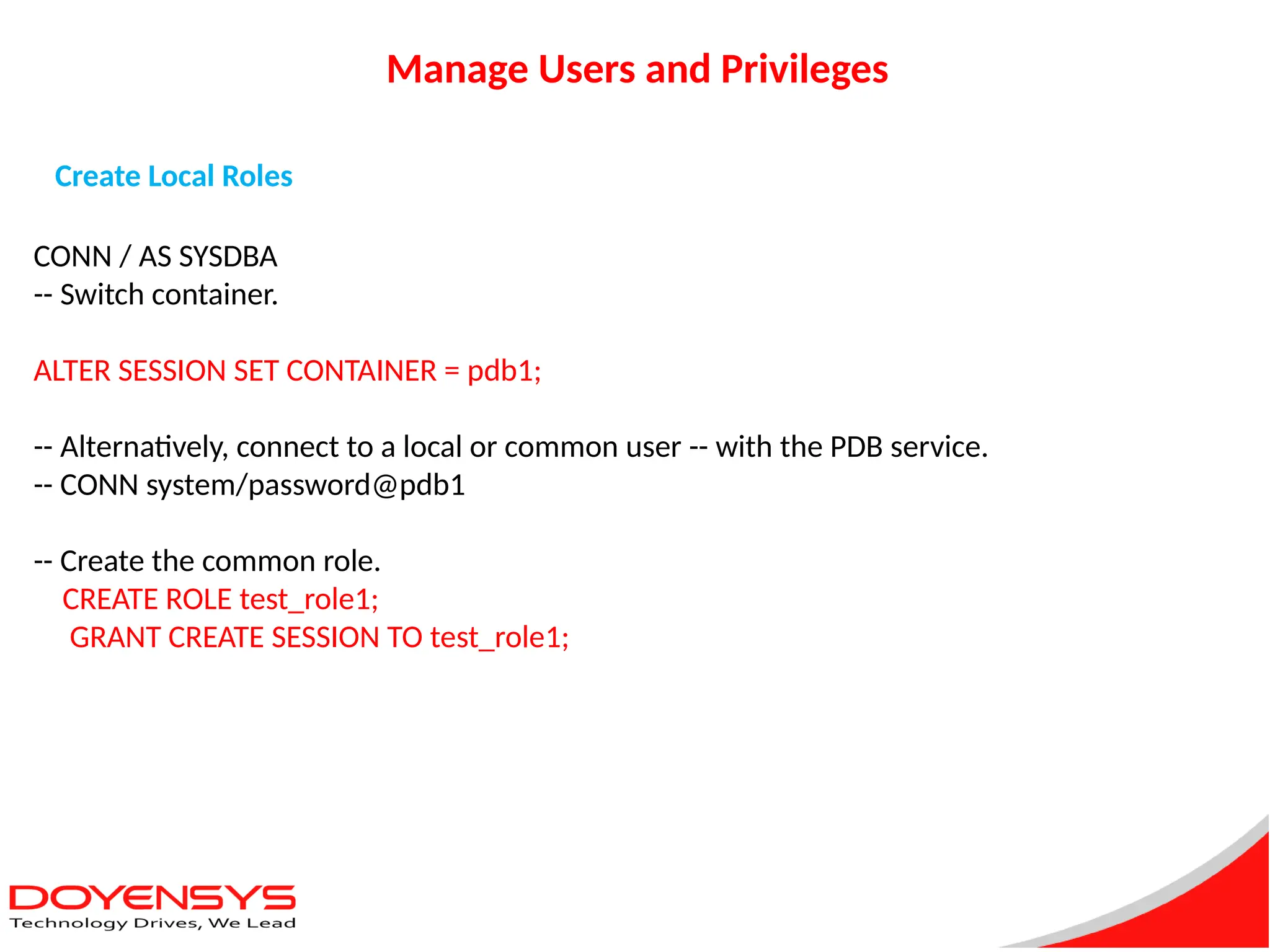 Manage Users and Privileges
Create Local Roles
CONN / AS SYSDBA
-- Switch container.
ALTER SESSION SET CONTAINER = pdb1;
-- Alternatively, connect to a local or common user -- with the PDB service.
-- CONN system/password@pdb1
-- Create the common role.
CREATE ROLE test_role1;
GRANT CREATE SESSION TO test_role1;
 
