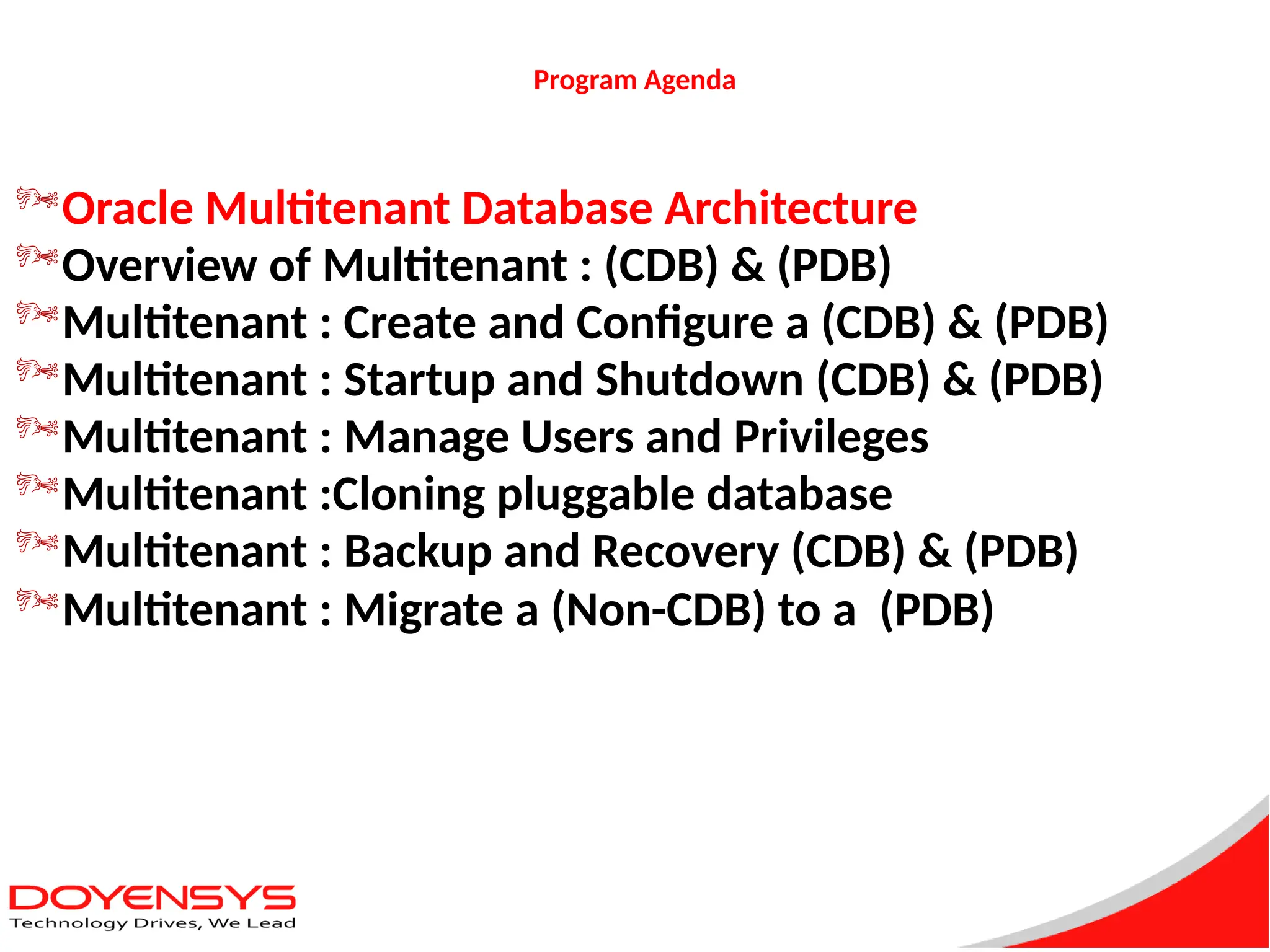 Program Agenda
Oracle Multitenant Database Architecture
Overview of Multitenant : (CDB) & (PDB)
Multitenant : Create and Configure a (CDB) & (PDB)
Multitenant : Startup and Shutdown (CDB) & (PDB)
Multitenant : Manage Users and Privileges
Multitenant :Cloning pluggable database
Multitenant : Backup and Recovery (CDB) & (PDB)
Multitenant : Migrate a (Non-CDB) to a (PDB)
 