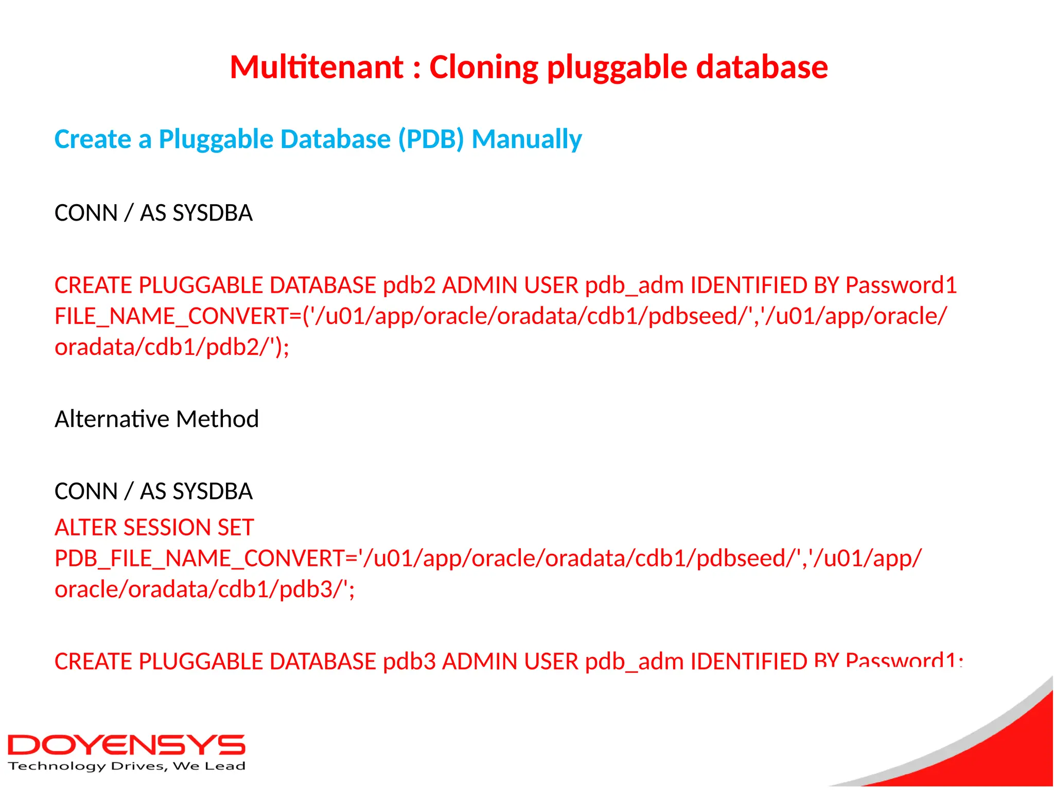 Multitenant : Cloning pluggable database
Create a Pluggable Database (PDB) Manually
CONN / AS SYSDBA
CREATE PLUGGABLE DATABASE pdb2 ADMIN USER pdb_adm IDENTIFIED BY Password1
FILE_NAME_CONVERT=('/u01/app/oracle/oradata/cdb1/pdbseed/','/u01/app/oracle/
oradata/cdb1/pdb2/');
Alternative Method
CONN / AS SYSDBA
ALTER SESSION SET
PDB_FILE_NAME_CONVERT='/u01/app/oracle/oradata/cdb1/pdbseed/','/u01/app/
oracle/oradata/cdb1/pdb3/';
CREATE PLUGGABLE DATABASE pdb3 ADMIN USER pdb_adm IDENTIFIED BY Password1;
 