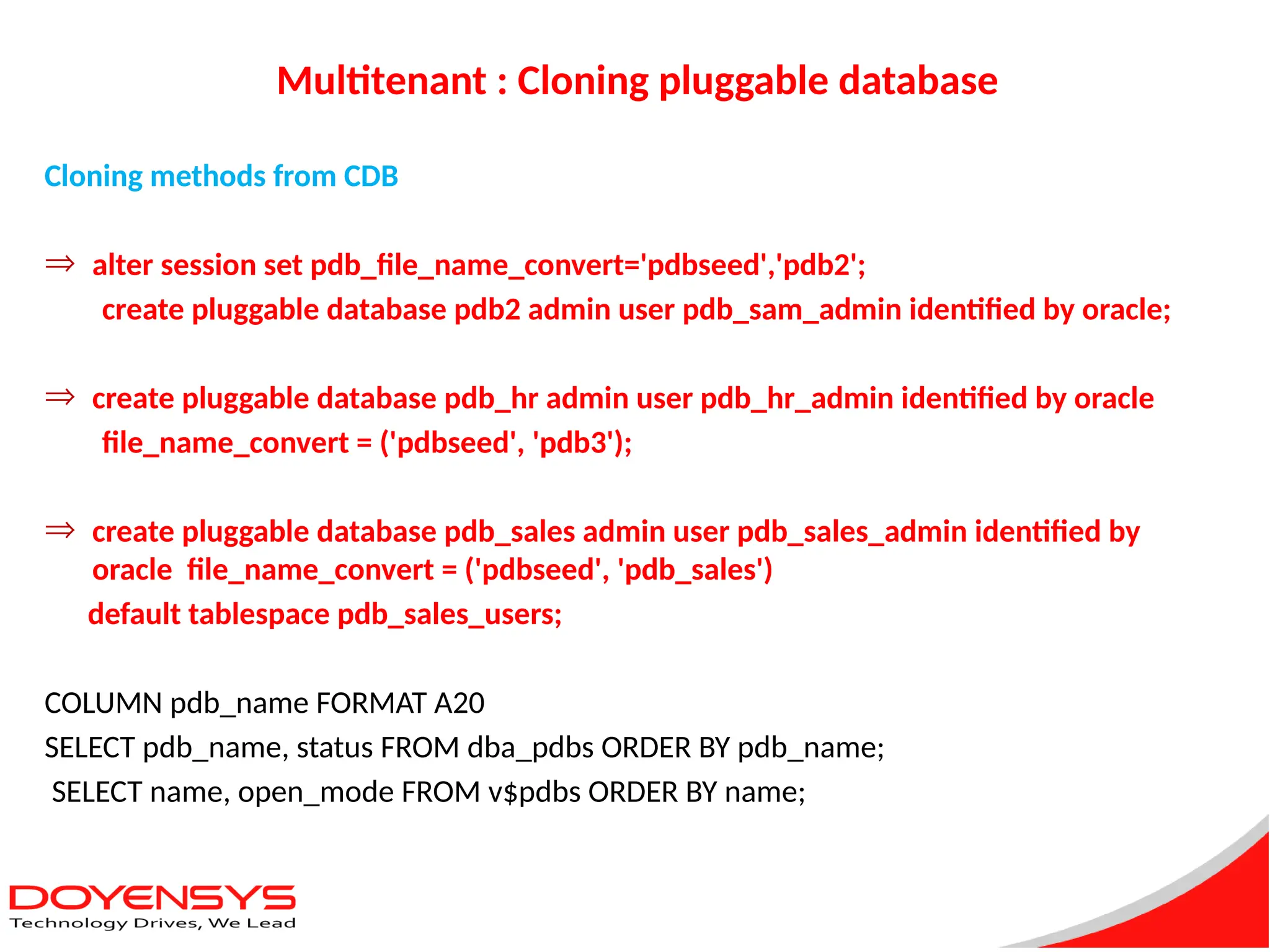 Multitenant : Cloning pluggable database
Cloning methods from CDB
Þ alter session set pdb_file_name_convert='pdbseed','pdb2';
create pluggable database pdb2 admin user pdb_sam_admin identified by oracle;
Þ create pluggable database pdb_hr admin user pdb_hr_admin identified by oracle
file_name_convert = ('pdbseed', 'pdb3');
Þ create pluggable database pdb_sales admin user pdb_sales_admin identified by
oracle file_name_convert = ('pdbseed', 'pdb_sales')
default tablespace pdb_sales_users;
COLUMN pdb_name FORMAT A20
SELECT pdb_name, status FROM dba_pdbs ORDER BY pdb_name;
SELECT name, open_mode FROM v$pdbs ORDER BY name;
 