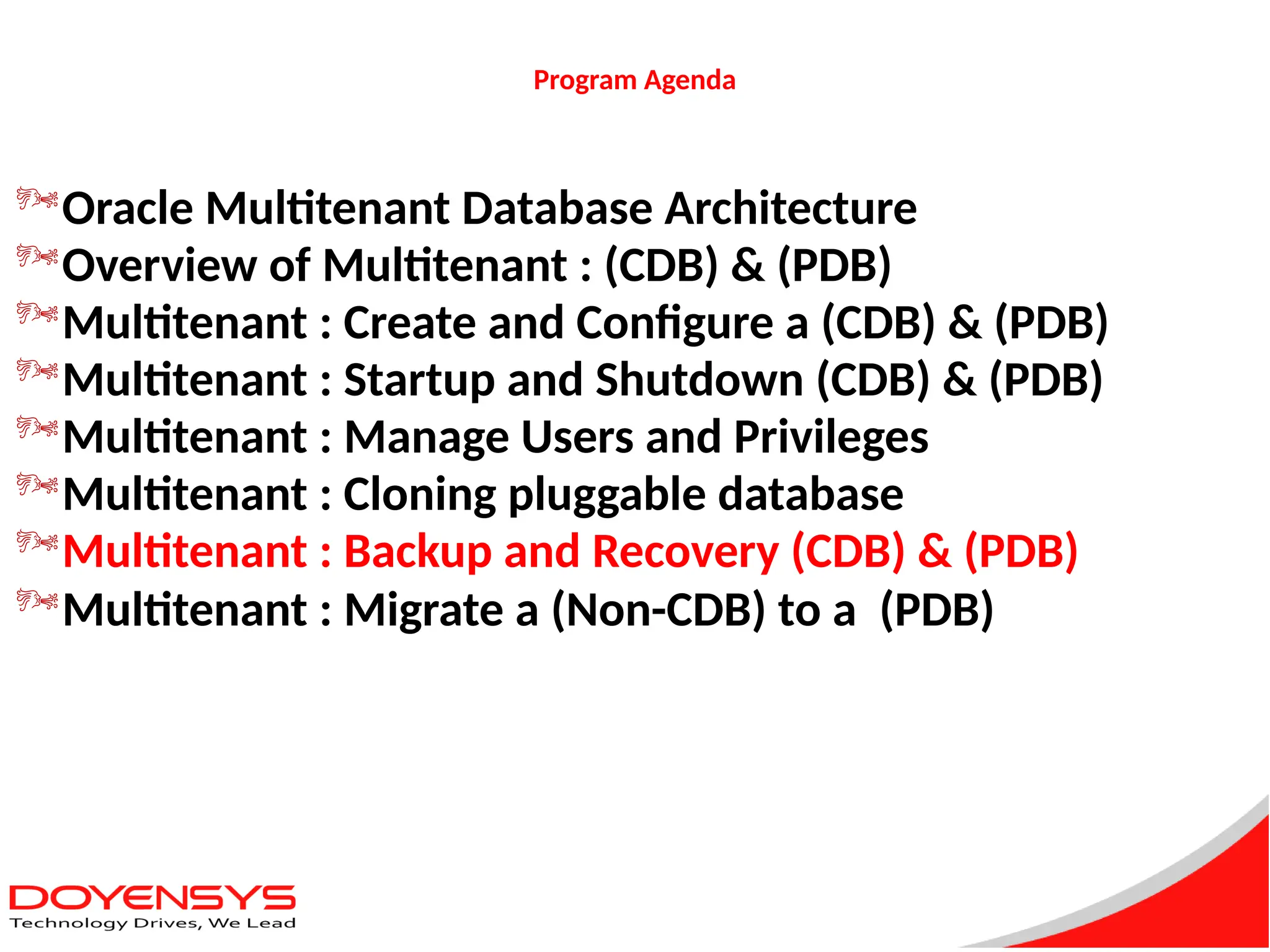 Program Agenda
Oracle Multitenant Database Architecture
Overview of Multitenant : (CDB) & (PDB)
Multitenant : Create and Configure a (CDB) & (PDB)
Multitenant : Startup and Shutdown (CDB) & (PDB)
Multitenant : Manage Users and Privileges
Multitenant : Cloning pluggable database
Multitenant : Backup and Recovery (CDB) & (PDB)
Multitenant : Migrate a (Non-CDB) to a (PDB)
 