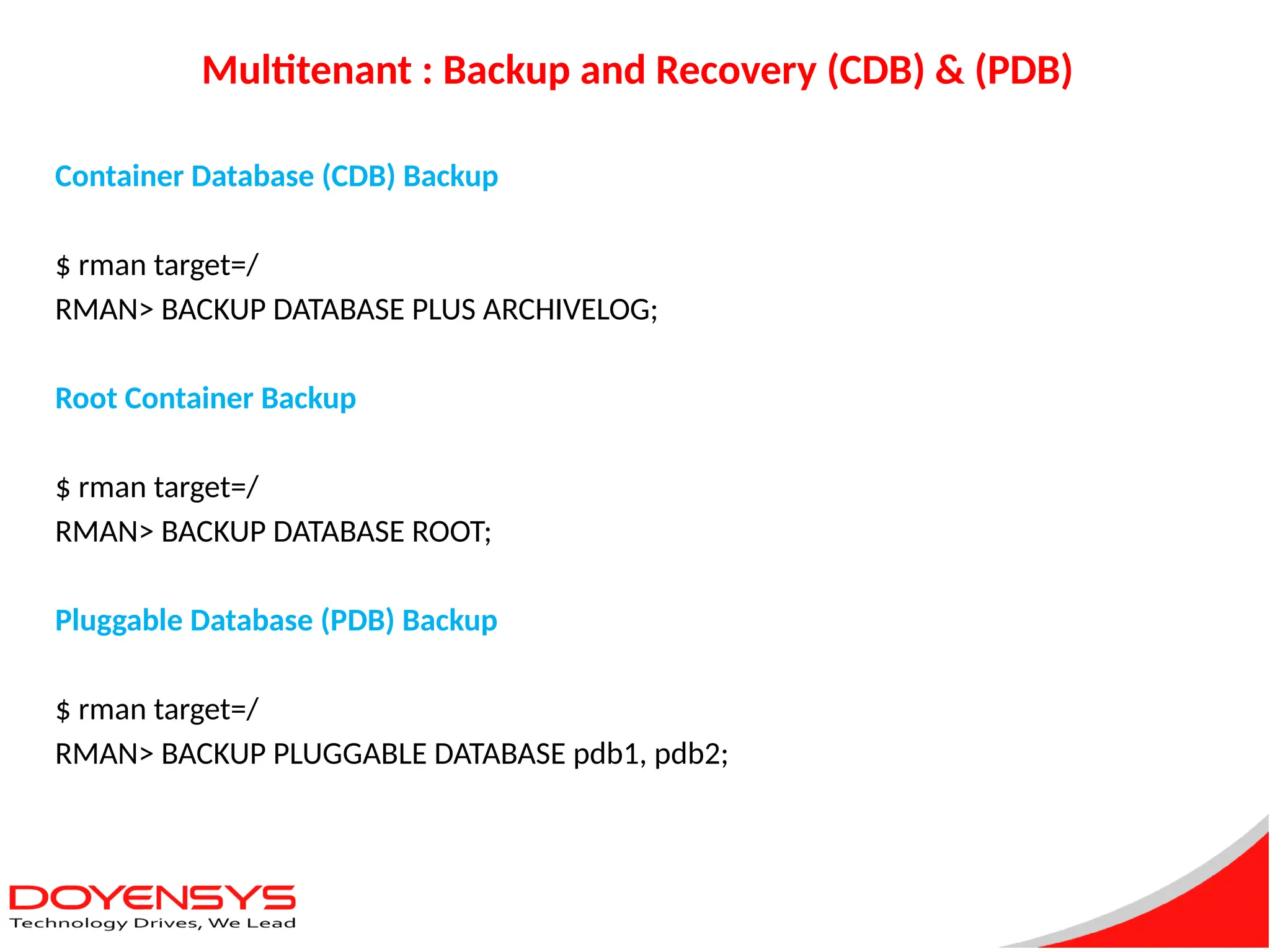 Multitenant : Backup and Recovery (CDB) & (PDB)
Container Database (CDB) Backup
$ rman target=/
RMAN> BACKUP DATABASE PLUS ARCHIVELOG;
Root Container Backup
$ rman target=/
RMAN> BACKUP DATABASE ROOT;
Pluggable Database (PDB) Backup
$ rman target=/
RMAN> BACKUP PLUGGABLE DATABASE pdb1, pdb2;
 