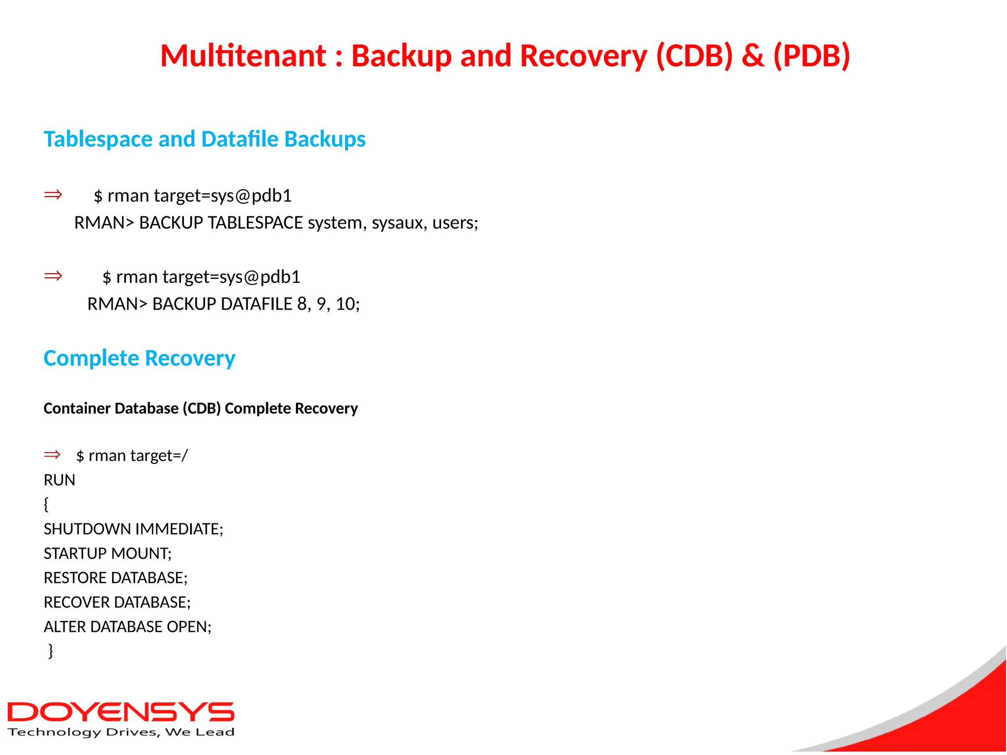 Multitenant : Backup and Recovery (CDB) & (PDB)
Tablespace and Datafile Backups
Þ $ rman target=sys@pdb1
RMAN> BACKUP TABLESPACE system, sysaux, users;
Þ $ rman target=sys@pdb1
RMAN> BACKUP DATAFILE 8, 9, 10;
Complete Recovery
Container Database (CDB) Complete Recovery
Þ $ rman target=/
RUN
{
SHUTDOWN IMMEDIATE;
STARTUP MOUNT;
RESTORE DATABASE;
RECOVER DATABASE;
ALTER DATABASE OPEN;
}
 