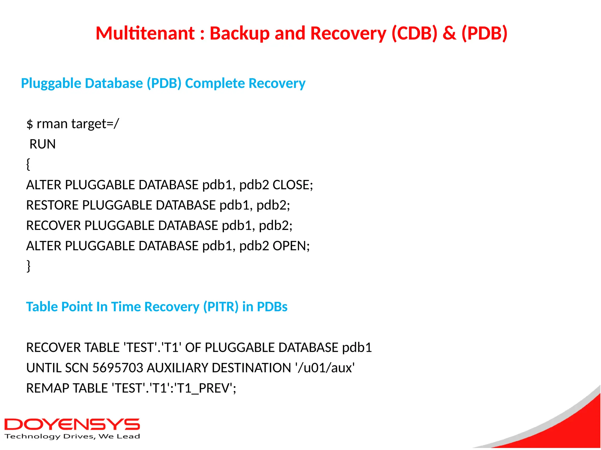 Multitenant : Backup and Recovery (CDB) & (PDB)
$ rman target=/
RUN
{
ALTER PLUGGABLE DATABASE pdb1, pdb2 CLOSE;
RESTORE PLUGGABLE DATABASE pdb1, pdb2;
RECOVER PLUGGABLE DATABASE pdb1, pdb2;
ALTER PLUGGABLE DATABASE pdb1, pdb2 OPEN;
}
Table Point In Time Recovery (PITR) in PDBs
RECOVER TABLE 'TEST'.'T1' OF PLUGGABLE DATABASE pdb1
UNTIL SCN 5695703 AUXILIARY DESTINATION '/u01/aux'
REMAP TABLE 'TEST'.'T1':'T1_PREV';
Pluggable Database (PDB) Complete Recovery
 