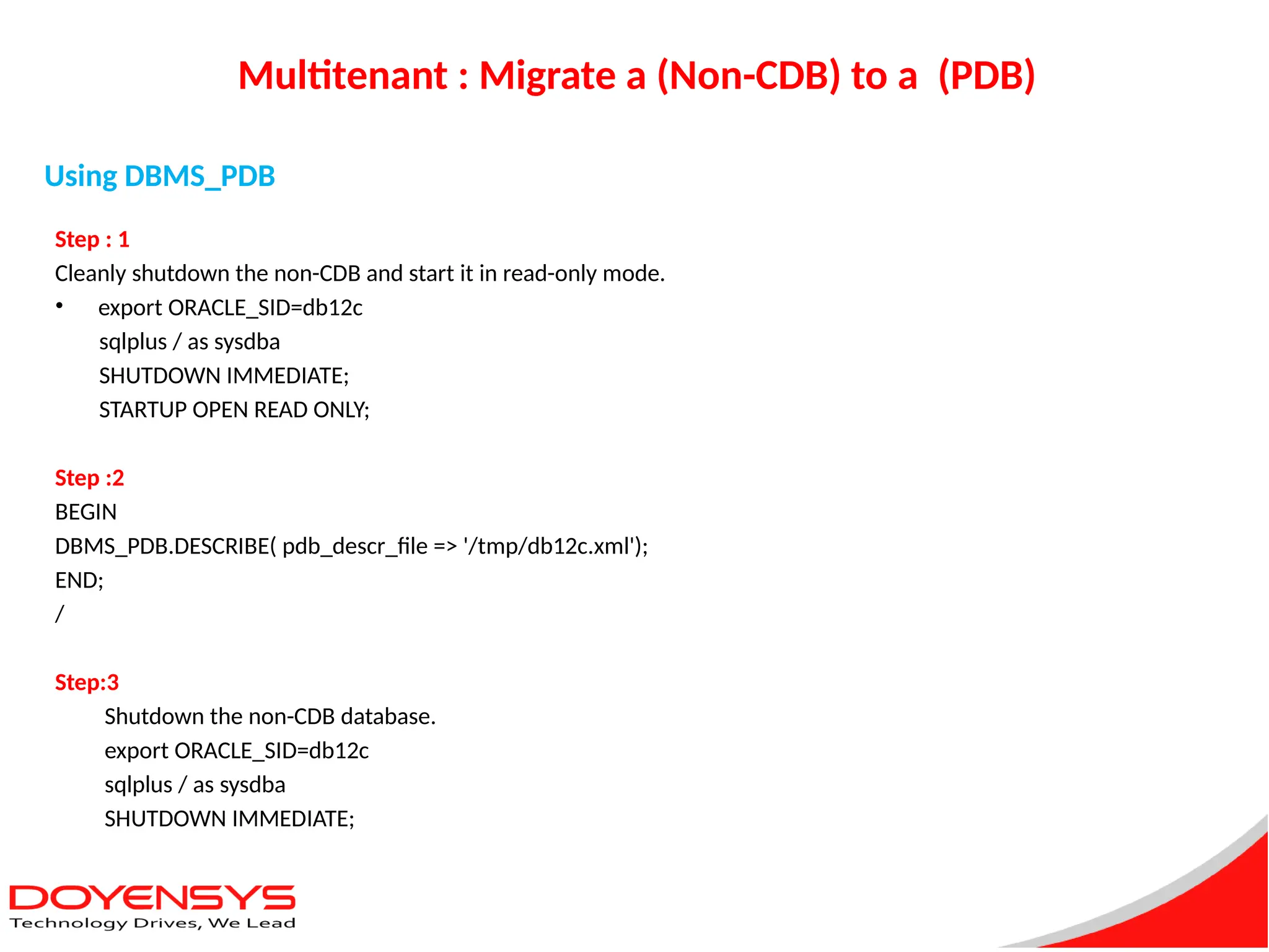 Multitenant : Migrate a (Non-CDB) to a (PDB)
Step : 1
Cleanly shutdown the non-CDB and start it in read-only mode.
• export ORACLE_SID=db12c
sqlplus / as sysdba
SHUTDOWN IMMEDIATE;
STARTUP OPEN READ ONLY;
Step :2
BEGIN
DBMS_PDB.DESCRIBE( pdb_descr_file => '/tmp/db12c.xml');
END;
/
Step:3
Shutdown the non-CDB database.
export ORACLE_SID=db12c
sqlplus / as sysdba
SHUTDOWN IMMEDIATE;
Using DBMS_PDB
 