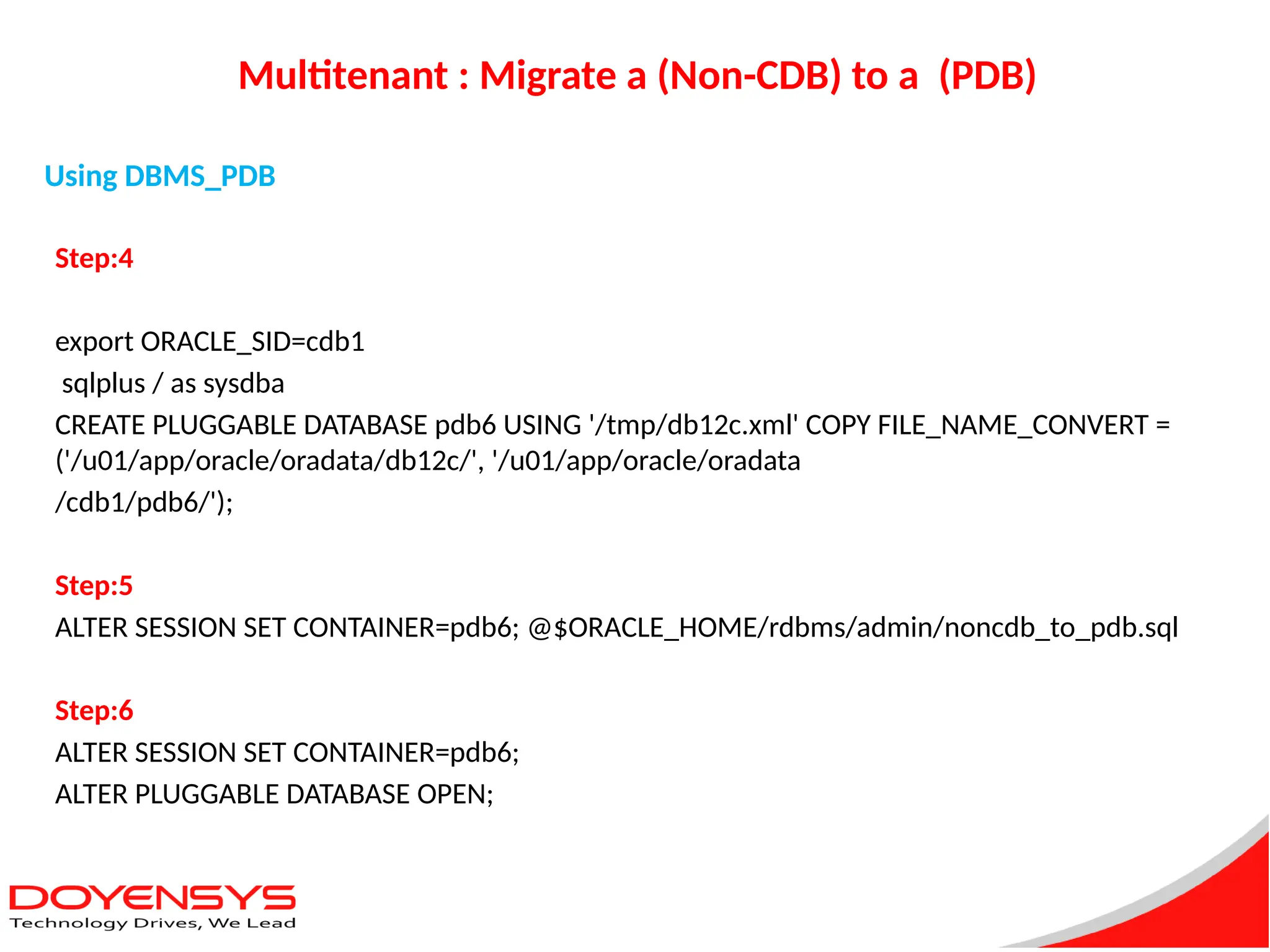 Multitenant : Migrate a (Non-CDB) to a (PDB)
Step:4
export ORACLE_SID=cdb1
sqlplus / as sysdba
CREATE PLUGGABLE DATABASE pdb6 USING '/tmp/db12c.xml' COPY FILE_NAME_CONVERT =
('/u01/app/oracle/oradata/db12c/', '/u01/app/oracle/oradata
/cdb1/pdb6/');
Step:5
ALTER SESSION SET CONTAINER=pdb6; @$ORACLE_HOME/rdbms/admin/noncdb_to_pdb.sql
Step:6
ALTER SESSION SET CONTAINER=pdb6;
ALTER PLUGGABLE DATABASE OPEN;
Using DBMS_PDB
 