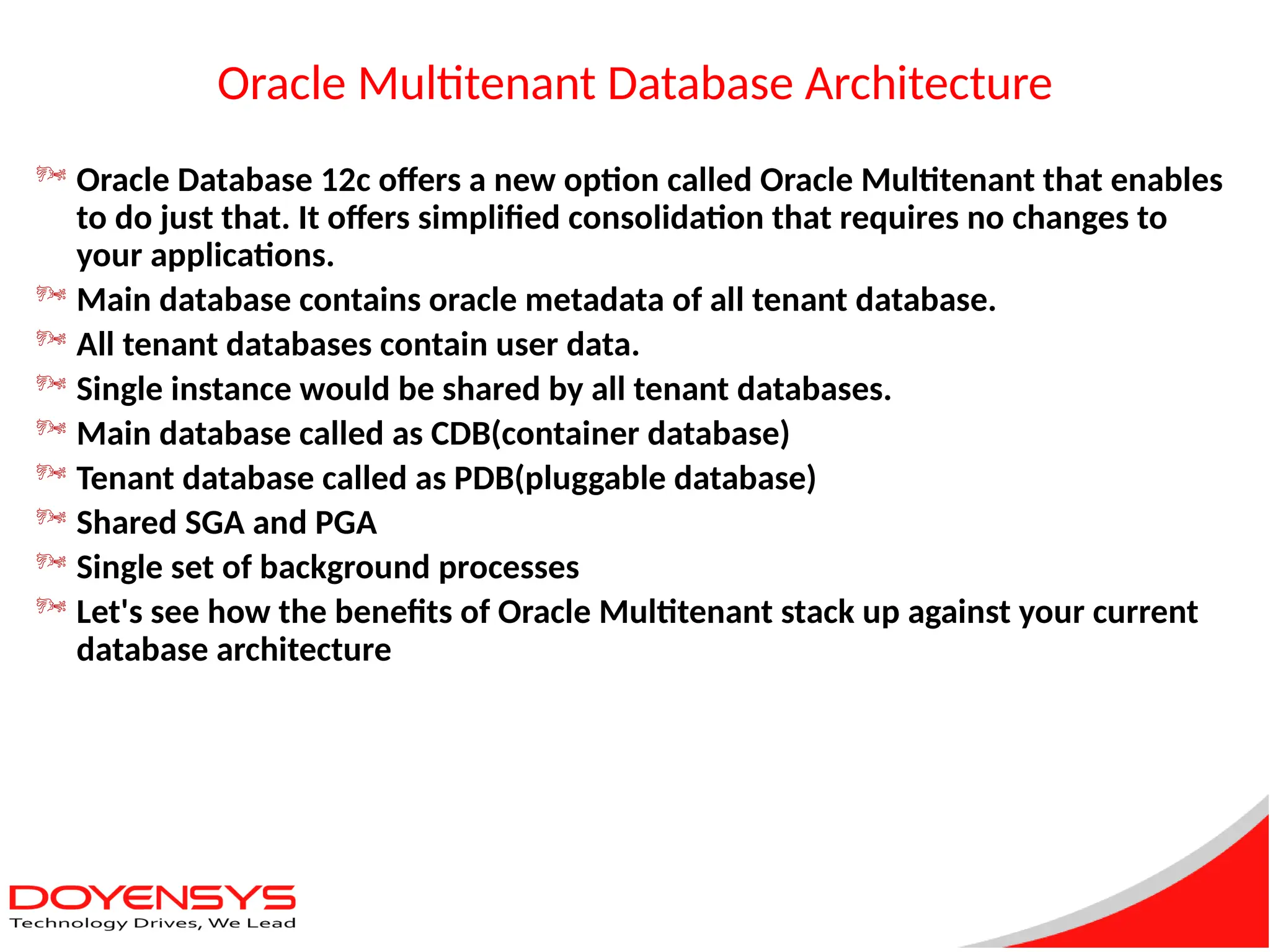 Oracle Multitenant Database Architecture
 Oracle Database 12c offers a new option called Oracle Multitenant that enables
to do just that. It offers simplified consolidation that requires no changes to
your applications.
 Main database contains oracle metadata of all tenant database.
 All tenant databases contain user data.
 Single instance would be shared by all tenant databases.
 Main database called as CDB(container database)
 Tenant database called as PDB(pluggable database)
 Shared SGA and PGA
 Single set of background processes
 Let's see how the benefits of Oracle Multitenant stack up against your current
database architecture
 