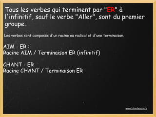 Tous les verbes qui terminent par "ER" à
l'infinitif, sauf le verbe "Aller", sont du premier
groupe.
 Les verbes sont composés d'un racine ou radical et d'une terminaison.


AIM - ER :
Racine AIM / Terminaison ER (infinitif)

CHANT - ER
Racine CHANT / Terminaison ER




                                                                         www.blondeau.info
 