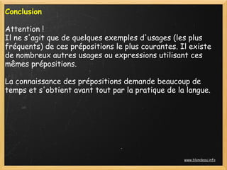 Conclusion 
 
Attention !
Il ne s'agit que de quelques exemples d'usages (les plus
fréquents) de ces prépositions le plus courantes. Il existe
de nombreux autres usages ou expressions utilisant ces
mêmes prépositions.
 
La connaissance des prépositions demande beaucoup de
temps et s'obtient avant tout par la pratique de la langue.
 




                                                   www.blondeau.info
 