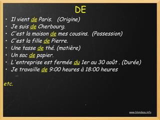 DE
•   Il vient de Paris.   (Origine)
•   Je suis de Cherbourg. 
•   C'est la maison de mes cousins.  (Possession)
•   C'est la fille de Pierre.
•   Une tasse de thé. (matière)
•   Un sac de papier.
•   L'entreprise est fermée du 1er au 30 août . (Durée)
•   Je travaille de 9:00 heures à 18:00 heures
 
etc.



                                                  www.blondeau.info
 