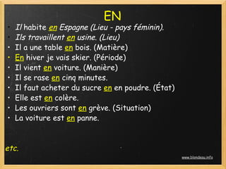 EN
    •   Il habite en Espagne (Lieu - pays féminin).
    •   Ils travaillent en usine. (Lieu)
    •   Il a une table en bois. (Matière)
    •   En hiver je vais skier. (Période)
    •   Il vient en voiture. (Manière)
    •   Il se rase en cinq minutes. 
    •   Il faut acheter du sucre en en poudre. (État)
    •   Elle est en colère. 
    •   Les ouvriers sont en grève. (Situation)
    •   La voiture est en panne.
 

etc.
                                                        www.blondeau.info
 