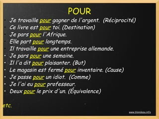 POUR
•   Je travaille pour gagner de l'argent.  (Réciprocité)
•   Ce livre est pour toi. (Destination)
•   Je pars pour l'Afrique.
•   Elle part pour longtemps.
•   Il travaille pour une entreprise allemande.
•   Je pars pour une semaine.
•   Il l'a dit pour plaisanter. (But)
•   Le magasin est fermé pour inventaire. (Cause)
•   Je passe pour un idiot.  (Comme)
•   Je l'ai eu pour professeur.
•   Deux pour le prix d'un. (Équivalence)

etc.
                                                     www.blondeau.info
 