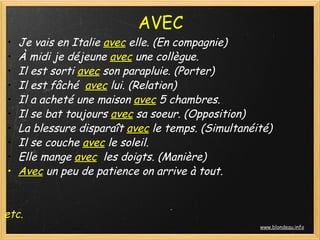 AVEC
  • Je vais en Italie avec elle. (En compagnie)
  • À midi je déjeune avec une collègue.
  • Il est sorti avec son parapluie. (Porter)
  • Il est fâché  avec lui. (Relation)
  • Il a acheté une maison avec 5 chambres.
  • Il se bat toujours avec sa soeur. (Opposition)
  • La blessure disparaît avec le temps. (Simultanéité)
  • Il se couche avec le soleil.
  • Elle mange avec  les doigts. (Manière)
  • Avec un peu de patience on arrive à tout.
 
 
etc.
                                                     www.blondeau.info
 