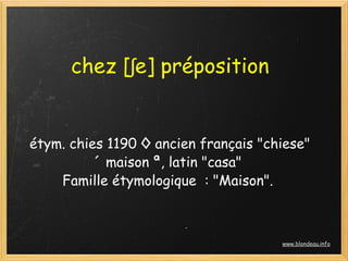 chez [ʃe] préposition


étym. chies 1190 ◊ ancien français "chiese"
          « maison », latin "casa"
    Famille étymologique  : "Maison".



                                      www.blondeau.info
 