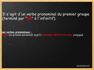 Il s'agit d'un verbe pronominal du premier groupe
(terminé par "ER" à l'infinitif).
Les verbes pronominaux :
Sujet (ou pronom personnel sujet) + pronom réfléchi + verbe conjugué.
www.blondeau.info