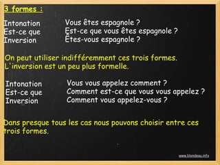 3 formes :
Intonation Vous êtes espagnole ?
Est-ce que Est-ce que vous êtes espagnole ?
Inversion Êtes-vous espagnole ?
On peut utiliser indifféremment ces trois formes.
L'inversion est un peu plus formelle.
Intonation Vous vous appelez comment ?
Est-ce que Comment est-ce que vous vous appelez ?
Inversion Comment vous appelez-vous ?
Dans presque tous les cas nous pouvons choisir entre ces
trois formes.
www.blondeau.info