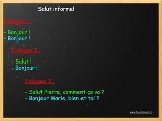 Salut informel

Dialogue 1 :

- Bonjour !
- Bonjour !

   Dialogue 2 :

   - Salut !
   - Bonjour !

        Dialogue 3 :

         - Salut Pierre, comment ça va ?
         - Bonjour Marie, bien et toi ?

                                           www.blondeau.info
 