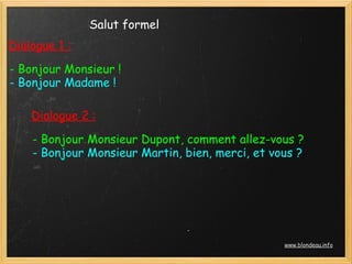 Salut formel
Dialogue 1 :

- Bonjour Monsieur !
- Bonjour Madame !

    Dialogue 2 :
    - Bonjour Monsieur Dupont, comment allez-vous ?
    - Bonjour Monsieur Martin, bien, merci, et vous ?




                                                 www.blondeau.info
 