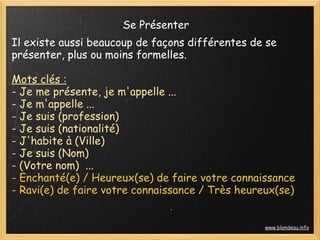 Se Présenter
Il existe aussi beaucoup de façons différentes de se
présenter, plus ou moins formelles.

Mots clés :
- Je me présente, je m'appelle ...
- Je m'appelle ...
- Je suis (profession)
- Je suis (nationalité)
- J'habite à (Ville)
- Je suis (Nom)
- (Votre nom)  ...
- Enchanté(e) / Heureux(se) de faire votre connaissance
- Ravi(e) de faire votre connaissance / Très heureux(se)


                                                  www.blondeau.info
 