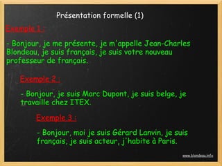 Présentation formelle (1)
Exemple 1 :

- Bonjour, je me présente, je m'appelle Jean-Charles
Blondeau, je suis français, je suis votre nouveau
professeur de français.

    Exemple 2 :
    - Bonjour, je suis Marc Dupont, je suis belge, je
    travaille chez ITEX.

        Exemple 3 :
        - Bonjour, moi je suis Gérard Lanvin, je suis
        français, je suis acteur, j'habite à Paris.
                                                   www.blondeau.info
 