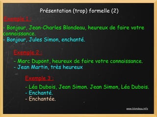 Présentation (trop) formelle (2)
Exemple 1 :
- Bonjour, Jean-Charles Blondeau, heureux de faire votre
connaissance.
- Bonjour, Jules Simon, enchanté.

    Exemple 2 :
    - Marc Dupont, heureux de faire votre connaissance.
    - Jean Martin, très heureux

        Exemple 3 :
        - Léa Dubois, Jean Simon. Jean Simon, Léa Dubois.
        - Enchanté.
        - Enchantée.
                                                 www.blondeau.info
 