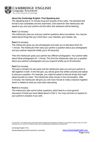 © UCLES 2014. This material may be photocopied (without alteration) and distributed for classroom use provided no charge is made. For further
information see our Terms and Conditions at http://www.cambridgeenglish.org/footer/terms-conditions.html
Cambridge English: First
Sample Speaking test with examiner’s comments www.CambridgeEnglish.org
Page 2 of 9
About the Cambridge English: First Speaking test
The Speaking test is 14 minutes long and consists of four parts. The standard test
format is two candidates and two examiners. One examiner (the interlocutor) will
speak to you and your partner and the other (the assessor) will be listening.
Part 1 (2 minutes)
The interlocutor asks you and your partner questions about yourselves. You may be
asked about things like your home town, your interests, your studies, etc.
Part 2 (4 minutes)
The interlocutor gives you two photographs and asks you to talk about them for
1 minute. The interlocutor then asks your partner a question about your photographs
and your partner responds briefly (up to 30 seconds).
Then the interlocutor gives your partner two different photographs. Your partner talks
about these photographs for 1 minute. This time the interlocutor asks you a question
about your partner’s photographs and you respond briefly (up to 30 seconds).
Part 3 (4 minutes)
This part is divided into two parts and the interlocutor asks you and your partner to
talk together in both. In the first part, you will be given five written prompts and asked
to discuss a question. For example, you might be asked to discuss things that might
attract tourists to a town. The interlocutor does not join in the conversation. After
2 minutes, the interlocutor will give you one more minute to make a decision together
which is related to what you have been discussing.
Part 4 (4 minutes)
The interlocutor asks some further questions, which lead to a more general
discussion of what you have talked about in Part 3. You may comment or expand on
your partner’s answers if you wish.
 