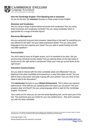 © UCLES 2014. This material may be photocopied (without alteration) and distributed for classroom use provided no charge is made. For further
information see our Terms and Conditions at http://www.cambridgeenglish.org/footer/terms-conditions.html
Cambridge English: First
Sample Speaking test with examiner’s comments www.CambridgeEnglish.org
Page 3 of 9
How the Cambridge English: First Speaking test is assessed
As you do the test, the assessor focuses on these areas of your English:
Grammar and Vocabulary
Are you using a range of grammatical structures and vocabulary? Are you using
these structures and vocabulary correctly? Are you using vocabulary which is
appropriate for a range of familiar topics?
Discourse Management
Are you using both long and short answers, depending on the task? Is everything you
say relevant to the task? Are your ideas expressed clearly? Are you using some
language to link and organise your ideas? Are you able to speak fluently and with
very little repetition?
Pronunciation
You don't need to have an English accent, but it is important to be clear. Are you
pronouncing individual sounds clearly? Are you placing stress on the right parts of
words and on the right words in sentences? Does your voice go up and down at the
right times?
Interactive Communication
Are you able to interact with the other candidate easily and effectively? Are you
listening to the other candidate and answering in a way that makes sense? Are you
able to start a discussion and keep it going with your partner? Can you think of new
ideas to add to the discussion?
The interlocutor focuses on your Global Achievement. This is about your general
performance. How well are you speaking about the topics you are given? Are your
answers clear and fluent? Are you using language which is right for the Cambridge
English: First level?
Your marks are for what you do over the whole Speaking test, not for each part of the
test. The examiners give you marks for your own performance – they don't compare
you with the other candidate.
 