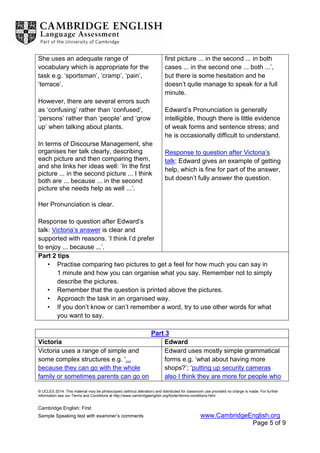 © UCLES 2014. This material may be photocopied (without alteration) and distributed for classroom use provided no charge is made. For further
information see our Terms and Conditions at http://www.cambridgeenglish.org/footer/terms-conditions.html
Cambridge English: First
Sample Speaking test with examiner’s comments www.CambridgeEnglish.org
Page 5 of 9
She uses an adequate range of
vocabulary which is appropriate for the
task e.g. ‘sportsman’, ‘cramp’, ‘pain’,
‘terrace’.
However, there are several errors such
as ‘confusing’ rather than ‘confused’,
‘persons’ rather than ‘people’ and ‘grow
up’ when talking about plants.
In terms of Discourse Management, she
organises her talk clearly, describing
each picture and then comparing them,
and she links her ideas well: ‘In the first
picture ... in the second picture ... I think
both are ... because ... in the second
picture she needs help as well ...’.
Her Pronunciation is clear.
Response to question after Edward’s
talk: Victoria’s answer is clear and
supported with reasons. ‘I think I’d prefer
to enjoy ... because ...’.
first picture ... in the second ... in both
cases ... in the second one ... both ...’,
but there is some hesitation and he
doesn’t quite manage to speak for a full
minute.
Edward’s Pronunciation is generally
intelligible, though there is little evidence
of weak forms and sentence stress; and
he is occasionally difficult to understand.
Response to question after Victoria’s
talk: Edward gives an example of getting
help, which is fine for part of the answer,
but doesn’t fully answer the question.
Part 2 tips
• Practise comparing two pictures to get a feel for how much you can say in
1 minute and how you can organise what you say. Remember not to simply
describe the pictures.
• Remember that the question is printed above the pictures.
• Approach the task in an organised way.
• If you don’t know or can’t remember a word, try to use other words for what
you want to say.
Part 3
Victoria Edward
Victoria uses a range of simple and
some complex structures e.g. ‘...
because they can go with the whole
family or sometimes parents can go on
Edward uses mostly simple grammatical
forms e.g. ‘what about having more
shops?’; ‘putting up security cameras
also I think they are more for people who
 