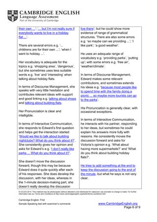 © UCLES 2014. This material may be photocopied (without alteration) and distributed for classroom use provided no charge is made. For further
information see our Terms and Conditions at http://www.cambridgeenglish.org/footer/terms-conditions.html
Cambridge English: First
Sample Speaking test with examiner’s comments www.CambridgeEnglish.org
Page 6 of 9
their own ...’; ‘... but I’m not really sure if
everybody wants to live in a holiday
flat ...’.
There are several errors e.g. ‘...
childrens are for their own ...’; ‘when I
went to holiday ...’.
Her vocabulary is adequate for the
topics e.g. ‘shopping area’, ‘dangerous’,
but she sometimes uses less suitable
words e.g. ‘live’ and ‘interesting’ when
talking about holiday flats.
In terms of Discourse Management, she
speaks with very little hesitation and
contributes relevant ideas with support
and good linking e.g. talking about shops
and talking about building flats.
Her Pronunciation is clear and
intelligible.
In terms of Interactive Communication,
she responds to Edward’s first question
and helps get the interaction started:
‘Would we like to talk about building
nightclubs? What do you think about it?’.
She consistently gives her opinion and
asks for Edward’s e.g. ‘I don’t really like
parks ... What do you think about it?’.
She doesn’t move the discussion
forward, though this may be because
Edward does it quite quickly after each
of his responses. She does develop the
discussion, with her ideas, whereas in
the 1-minute decision-making part, she
doesn’t really develop the discussion
live there’; but he could show more
evidence of range of grammatical
structures. There are also some errors
e.g. ‘so maybe can we providing ...’; ‘I
like park’; ‘a good weather’.
He uses an adequate range of
vocabulary e.g. ‘providing parks’, ‘putting
up’; with some errors e.g. ‘free air’,
‘weather/climate’.
In terms of Discourse Management,
Edward makes some relevant
contributions, and sometimes extends
his ideas e.g. ‘because most people like
to spend time with the family doing a
picnic ... so maybe more tourists can go
to the parks’.
His Pronunciation is generally clear, with
occasional exceptions.
In terms of Interactive Communication,
he interacts with his partner, responding
to her ideas, but sometimes he could
explain his answers more fully with
reasons. He consistently moves the
discussion forward and asks for
Victoria’s opinion e.g. ‘What about
having more supermarkets?’ and ‘What
do you think about building holiday
flats?’.
He tries to add something at the end to
keep the discussion going to the end of
the minute, but what he says is not very
clear.
 