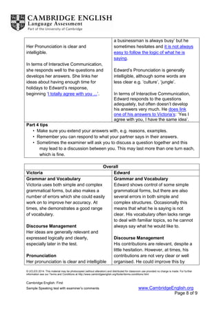 © UCLES 2014. This material may be photocopied (without alteration) and distributed for classroom use provided no charge is made. For further
information see our Terms and Conditions at http://www.cambridgeenglish.org/footer/terms-conditions.html
Cambridge English: First
Sample Speaking test with examiner’s comments www.CambridgeEnglish.org
Page 8 of 9
Her Pronunciation is clear and
intelligible.
In terms of Interactive Communication,
she responds well to the questions and
develops her answers. She links her
ideas about having enough time for
holidays to Edward’s response,
beginning ‘I totally agree with you ...’.
a businessman is always busy’ but he
sometimes hesitates and it is not always
easy to follow the logic of what he is
saying.
Edward’s Pronunciation is generally
intelligible, although some words are
less clear e.g. ‘culture’, ‘jungle’.
In terms of Interactive Communication,
Edward responds to the questions
adequately, but often doesn’t develop
his answers very much. He does link
one of his answers to Victoria’s: ‘Yes I
agree with you, I have the same idea’.
Part 4 tips
• Make sure you extend your answers with, e.g. reasons, examples.
• Remember you can respond to what your partner says in their answers.
• Sometimes the examiner will ask you to discuss a question together and this
may lead to a discussion between you. This may last more than one turn each,
which is fine.
Overall
Victoria Edward
Grammar and Vocabulary
Victoria uses both simple and complex
grammatical forms, but also makes a
number of errors which she could easily
work on to improve her accuracy. At
times, she demonstrates a good range
of vocabulary.
Discourse Management
Her ideas are generally relevant and
expressed logically and clearly,
especially later in the test.
Pronunciation
Her pronunciation is clear and intelligible
Grammar and Vocabulary
Edward shows control of some simple
grammatical forms, but there are also
several errors in both simple and
complex structures. Occasionally this
means that what he is saying is not
clear. His vocabulary often lacks range
to deal with familiar topics, so he cannot
always say what he would like to.
Discourse Management
His contributions are relevant, despite a
little hesitation. However, at times, his
contributions are not very clear or well
organised. He could improve this by
 