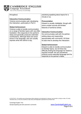 © UCLES 2014. This material may be photocopied (without alteration) and distributed for classroom use provided no charge is made. For further
information see our Terms and Conditions at http://www.cambridgeenglish.org/footer/terms-conditions.html
Cambridge English: First
Sample Speaking test with examiner’s comments www.CambridgeEnglish.org
Page 9 of 9
throughout.
Interactive Communication
Victoria communicates well, developing
the interaction, particularly in Part 4.
Global Achievement
Victoria is able to handle communication
on a range of familiar topics with very little
hesitation. She responds to her partner’s
ideas and generally produces extended
contributions. Although there are some
errors in her language, she can usually
express what she wants to say.
practising speaking about topics for a
minute or so.
Pronunciation
Edward is usually intelligible, though with
some unclear sounds and limited
features of sentence stress.
Interactive Communication
He communicates well with his partner,
adding ideas and responding
appropriately with comments. At times
he also tries to develop the interaction.
Global Achievement
Edward is able to handle communication
on familiar topics, but at times has
difficulty finding the language he needs to
express himself. He can sometimes
produce some extended language and he
responds to his partner’s ideas.
 