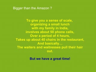 Bigger than the Amazon ?


        To give you a sense of scale,
          organizing a small lunch
           with my family in India,
       involves about 50 phone calls,
          Over a period of 4 hours,
 Takes up about 40 chairs in the restaurant,
               And basically…
  The waiters and waitresses pull their hair
                     out.

          But we have a great time!
 