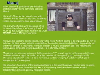 Manoj
Witty, creative & passionate are the words
that immediately come to mind to describe
Manoj.

He is full of love for life, loves to play with
children, arouse their curiosity, and constantly
makes them questions their assumptions.

He is a wonderful son who takes care of his
mom and they share a very strong bond, so
much so that everyone calls his Mom as JAJU
MAMMA. Jaju is Manoj’s nickname.


He loves the outdoors, the mountains, enjoys the hikes. Nothing seems to be impossible for him to
achieve. He likes to take pictures, especially of the sunrise, sunset and children. His creativity and
wit shines through in his poems. He loves to listen to music, sing (pretty bad) and reading and
learning new things are favorite pass times. He is eternally curious.

Manoj enjoys watching movies and dislikes watching T.V. except sports; he likes going to the gym
and watch stars at night. He is also an active member of a non-profit group, raising funds for
children’s education in India. He does not believe in idol worshiping, but believes that god is
everywhere and in everyone.

His education, from some of the leading institutions in the world has given him the tools he needs
to be successful in all his endeavors. He is a very loving, caring husband, honest, helpful,
broadminded ,romantic & a very honorable person.
 