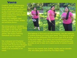 Veena
Creative, smart ,understanding
loving and giving person, She
loves to take care of people and is
a very compassionate person.
People easily open up to her. She
enjoys cooking and eating healthy
home cooked meals.
She is very intelligent, hard
working, strong minded, reliable
and sensitive person.

She enjoys going on vacations
with family & friends, hiking, taking
long walks on the trails and
beaches and playing board
games. She enjoys watching            She believes in God and is an idol worshiper, she also believes
basketball and Ice hockey.            in positive thinking and doing good deeds. She believes in good
                                      karmas and the philosophy that hard work pays off & all things
                                      in the world happen for a reason and something good comes
Her undergrad and Chartered           out of every action. She loves helping friends and families and
accountant degree from Bombay         provides an ear to listen and imparts words of wisdom to guide
and her CPA Award from Michigan them.
has given her the education she
needs to be successful in her         She is a very honest, loyal, truthful, chubby and an adorable
career.                               wife, who takes good care of her Poo Bear hubby.
 