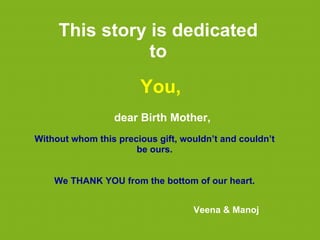 This story is dedicated
                to
                       You,
                 dear Birth Mother,
Without whom this precious gift, wouldn’t and couldn’t
                      be ours.


    We THANK YOU from the bottom of our heart.


                                   Veena & Manoj
 
