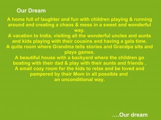 Our Dream
A home full of laughter and fun with children playing & running
 around and creating a chaos & mess in a sweet and wonderful
                               way.
A vacation to India, visiting all the wonderful uncles and aunts
   and kids playing with their cousins and having a gala time.
A quite room where Grandma tells stories and Grandpa sits and
                           plays games.
    A beautiful house with a backyard where the children go
   boating with their dad & play with their aunts and friends .
    A small cozy room for the kids to relax and be loved and
          pampered by their Mom in all possible and
                      an unconditional way.




                                              ….Our dream
 
