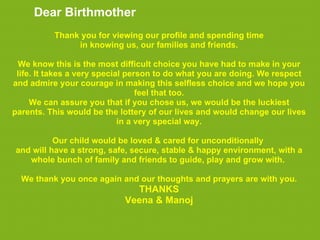 Dear Birthmother
          Thank you for viewing our profile and spending time
               in knowing us, our families and friends.

 We know this is the most difficult choice you have had to make in your
 life. It takes a very special person to do what you are doing. We respect
and admire your courage in making this selfless choice and we hope you
                                  feel that too.
     We can assure you that if you chose us, we would be the luckiest
parents. This would be the lottery of our lives and would change our lives
                             in a very special way.

          Our child would be loved & cared for unconditionally
and will have a strong, safe, secure, stable & happy environment, with a
   whole bunch of family and friends to guide, play and grow with.

  We thank you once again and our thoughts and prayers are with you.
                              THANKS
                            Veena & Manoj
 