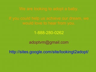 We are looking to adopt a baby.

If you could help us achieve our dream, we
        would love to hear from you.

             1-888-280-0262

           adoptvm@gmail.com

http://sites.google.com/site/lookingt2adopt/
 