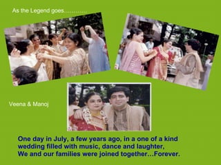 As the Legend goes…………




Veena & Manoj




  One day in July, a few years ago, in a one of a kind
  wedding filled with music, dance and laughter,
  We and our families were joined together…Forever.
 