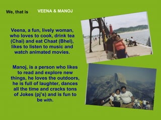 We, that is   VEENA & MANOJ



 Veena, a fun, lively woman,
 who loves to cook, drink tea
 (Chai) and eat Chaat (Bhel),
 likes to listen to music and
   watch animated movies.


   Manoj, is a person who likes
     to read and explore new
  things, he loves the outdoors,
   he is full of laughter, dances
   all the time and cracks tons
   of Jokes (pj’s) and is fun to
               be with.
 