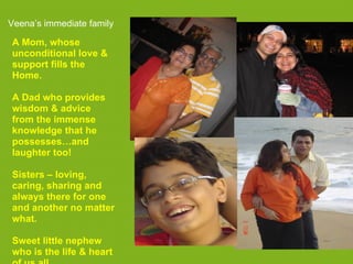 Veena’s immediate family

A Mom, whose
unconditional love &
support fills the
Home.

A Dad who provides
wisdom & advice
from the immense
knowledge that he
possesses…and
laughter too!

Sisters – loving,
caring, sharing and
always there for one
and another no matter
what.

Sweet little nephew
who is the life & heart
 
