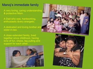 Manoj’s immediate family
 A very loving, caring understanding
 & protective Mom.

 A Dad who was, hardworking,
 enthusiastic &very energetic.

 A dedicated and loving brother and
 sister-in-law.

 A close extended family, lived
 together since childhood, having
 tons of fun, chaos, leg pulling and
 support for each other.
 